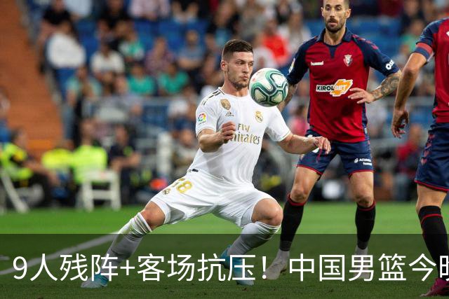 9人残阵+客场抗压！中国男篮今晚大战日本，CCTV5+直播亚运会半决赛